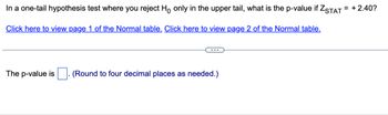 In a one-tail hypothesis test where you reject Ho only in the upper tail, what is the p-value if ZSTAT = +2.40?
Click here to view page 1 of the Normal table. Click here to view page 2 of the Normal table.
The p-value is (Round to four decimal places as needed.)