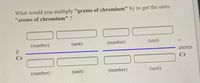 What would you multiply "grams of chromium" by to get the units
"atoms of chromium" ?
(number)
(unit)
(number)
(unit)
atoms
Cr
Cr
(number)
(unit)
(number)
(unit)
