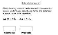 Enter electrons as e¯.
The following skeletal oxidation-reduction reaction
occurs under basic conditions. Write the balanced
REDUCTION half reaction.
Ag20 + NH3- Ag + N2H4
Reactants
Products
