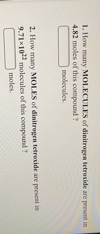 1. How many MOLECULES of dinitrogen tetroxide are present in
4.82 moles of this compound ?
molecules.
2. How many MOLES of dinitrogen tetroxide are present in
9.71×102² molecules of this compound ?
moles.
