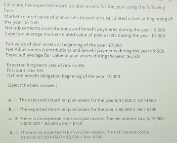 Calculate the expected return on plan assets for the year using the following
facts:
Market-related value of plan assets (based on a calculated value) at beginning of
the year: $7,500
Net adjustments (contributions and benefit payments during the year): $-500
Expected average market-related value of plan assets during the year: $7,000
Fair value of plan assets at beginning of the year: $7,000
Net Adjustments (contributions and benefit payments during the year): $-500
Expected average fair value of plan assets during the year: $6,500
Expected long-term rate of return: 8%
Discount rate: 6%
Defined benefit obligation beginning of the year: 10,000
(Select the best answer.)
a. ○ The expected return on plan assets for the year is $7,000 X.08 =$560
b.
The expected return on plan assets for the year is $6,500 X .06 = $390
c.
There is no expected return on plan assets. The net interest cost is 10,000-
7,000-500 = $2,500 x 6% = $150
d. There is no expected return on plan assets. The net interest cost is
$10,000-$7,000-$500
= $2,500 x 8% = $200