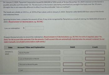 On January 2, 2020, Tamarisk Corporation issued $1,000,000 of 10% bonds at 96 due December 31, 2029. Interest on the bonds is
payable annually each December 31. The discount on the bonds is also being amortized on a straight-line basis over the 10 years.
(Straight-line is not materially different in effect from the preferable "interest method.")
The bonds are callable at 101 (i.e., at 101% of face value), and on January 2, 2025, Tamarisk called $600,000 face value of the bonds
and redeemed them.
Ignoring income taxes, compute the amount of loss, if any, to be recognized by Tamarisk as a result of retiring the $600,000 of bonds in
2025. (Round answer to O decimal places, e.g. 38,548.)
Loss on redemption $
Prepare the journal entry to record the redemption. (Round answers to O decimal places, e.g. 38,548. If no entry is required, select "No
Entry" for the account titles and enter O for the amounts. Credit account titles are automatically indented when the amount is entered. Do not
indent manually. List all debit entries before credit entries.)
Date
January 2,
2025
Account Titles and Explanation
Bonds Payable
Loss on Redemption of Bonds
Discount on Bonds Payable
Cash
Debit
Credit