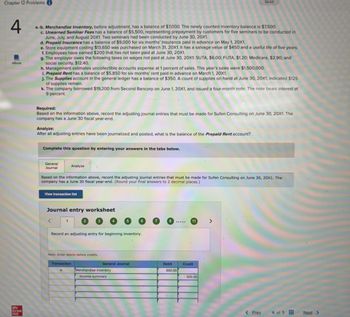 Chapter 12 Problemsi
4
eBook
Mc
Graw
Hill
a.-b. Merchandise Inventory, before adjustment, has a balance of $7,000. The newly counted inventory balance is $7,500.
c. Unearned Seminar Fees has a balance of $5,500, representing prepayment by customers for five seminars to be conducted in
June, July, and August 20X1. Two seminars had been conducted by June 30, 20X1.
d. Prepaid Insurance has a balance of $9,000 for six months' insurance paid in advance on May 1, 20X1.
e. Store equipment costing $13,650 was purchased on March 31, 20X1. It has a salvage value of $450 and a useful life of five years.
f. Employees have earned $200 that has not been paid at June 30, 20X1.
g. The employer owes the following taxes on wages not paid at June 30, 20X1: SUTA, $6.00; FUTA, $1.20; Medicare, $2.90; and
social security, $12.40.
h. Management estimates uncollectible accounts expense at 1 percent of sales. This year's sales were $1,500,000.
i. Prepaid Rent has a balance of $5,850 for six months' rent paid in advance on March 1, 20X1.
j. The Supplies account in the general ledger has a balance of $350. A count of supplies on hand at June 30, 20X1, indicated $125
of supplies remain.
k. The company borrowed $19,200 from Second Bancorp on June 1, 20X1, and issued a four-month note. The note bears interest at
9 percent.
Required:
Based on the information above, record the adjusting journal entries that must be made for Sufen Consulting on June 30, 20X1. The
company has a June 30 fiscal year-end.
Analyze:
After all adjusting entries have been journalized and posted, what is the balance of the Prepaid Rent account?
Complete this question by entering your answers in the tabs below.
General
Journal
Based on the information above, record the adjusting journal entries that must be made for Sufen Consulting on June 30, 20X1. The
company has a June 30 fiscal year-end. (Round your final answers to 2 decimal places.)
View transaction list
Analyze
Journal entry worksheet
<
1
Record an adjusting entry for beginning inventory.
Note: Enter debits before credits.
a.
Transaction
General Journal
Merchandise inventory
Income summary
Debit
500.00
11
Saved
Credit
500.00
>
< Prev
4 of 5
Next >