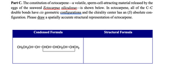 Part C. The constitution of ectocarpene-a volatile, sperm-cell-attracting material released by the
eggs of the seaweed Ectocarpus siliculosus is shown below. In ectocarpene, all of the C-C
double bonds have cis geometric configurations and the chirality center has an (S) absolute con-
figuration. Please draw a spatially accurate structural representation of ectocarpene.
Condensed Formula
CH3CH₂CH=CH-CHCH=CHCH₂CH=CHCH₂
Structural Formula