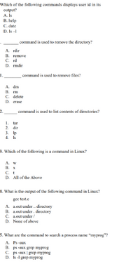 Which of the following commands displays user id in its
output?
A. Is
B. help
C. date
D. Is-
command is used to remove the directory?
A. rdir
B. remove
C. rd
D. гmdir
I.
command is used to remove files?
A. dm
B.
C. delete
D erase
2.
command is used to list contents of directories?
1.
tar
2. dir
3. Ip
4. Is
3. Which of the following is a command in Linux?
A. w
В. х
C. t
D. All of the Above
4. What is the output of the following command in Linux?
goe test.e
A. a.out under . directory
B. a.out under. directory
C. a.out under /
D. None of above
5. What are the command to search a process name "myprog"?
A. Ps -aux
B. ps -aux grep myprog
C. ps -aux | grep myprog
D. s-l grep myprog
