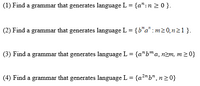 (1) Find a grammar that generates language L = {a":n 2 0 }.
(2) Find a grammar that generates language L = {b"a" : m20̟n21}.
(3) Find a grammar that generates language L = {a"b™a, nzm, m20}
(4) Find a grammar that generates language L = {a?"b", n20}
