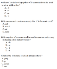 Which of the following option of Is command can be used
to view hidden files?
A.-
B.
C. -a
D. -i
Which command creates an empty file if it does not exist?
A. cat
B. touch
C. ed
D. read
Which option of rm command is used to remove a directory
including all its subdirectories?
A. -b
B. -o
C. -p
D. -r
What is the command to check process status?
A. grep
B. ps
C. count
D. cut
