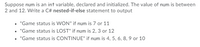 ### Understanding Nested If-Else Statements in C#

In this tutorial, we will discuss how to properly implement a nested if-else statement in C# to determine the game status based on the value of an integer variable `num`. Assume that `num` is an integer variable that has been declared and initialized. The possible values for `num` range between 2 and 12. 

Here's what we want our program to do:

- Output "Game status is WON" if `num` is 7 or 11.
- Output "Game status is LOST" if `num` is 2, 3, or 12.
- Output "Game status is CONTINUE" if `num` is 4, 5, 6, 8, 9, or 10.

To achieve this, we will use nested if-else statements. Nested if-else statements allow us to check multiple conditions based on the preceding conditions. Below is a detailed breakdown of how to write this logic in C#:

### Code Explanation

```csharp
int num = /* Initialize num with a value between 2 and 12 */;

if (num == 7 || num == 11)
{
    Console.WriteLine("Game status is WON");
}
else
{
    if (num == 2 || num == 3 || num == 12)
    {
        Console.WriteLine("Game status is LOST");
    }
    else
    {
        Console.WriteLine("Game status is CONTINUE");
    }
}
```

### Step-by-Step Explanation

1. **Condition Check for "WON"**:
    - The first if condition checks if `num` is either 7 or 11.
    - If true, it prints "Game status is WON".

2. **Condition Check for "LOST"**:
    - If the first condition is false, the program executes the else block.
    - Within this else block, another if statement checks if `num` is either 2, 3, or 12.
    - If true, it prints "Game status is LOST".

3. **Condition Check for "CONTINUE"**:
    - If none of the above conditions are satisfied, the final else block is executed.
    - This else block catches values of `num` that are 4, 5, 6, 8, 9, or 10.
    - It prints "Game status is