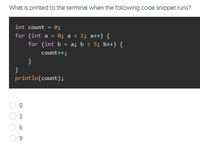 What is printed to the terminal when the following code snippet runs?
int count = 0;
for (int a = 0; a < 2; att) {
for (int b = a; b < 5; b+) {
count++;
}
}
println(count);
3
6
