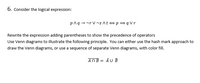 6. Consider the logical expression:
p^q - nr V vs At ep=qVr
Rewrite the expression adding parentheses to show the precedence of operators
Use Venn diagrams to illustrate the following principle. You can either use the hash mark approach to
draw the Venn diagrams, or use a sequence of separate Venn diagrams, with color fill.
AOB = AU B
