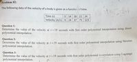 Problem 02:
The following data of the velocity of a body is given as a functicn of time.
Time (s)
Velocity (m/s) 0 24 37 75 123
0 14 18 22 24
Question 1:
Determine the value of the velocity at t=19 seconds with first order polynomial interpolation using direct
polynomial interpolation.
Question 2:
Determine the value of the velocity at t 19 seconds with first order polynomial interpolation using Newton
polynomial interpolation.
Question 3:
Determine the value of the velocity at t= 19 seconds with first order polynomial inierpolation using Lagrange
polynomial interpolation.
!3!
