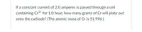 If a constant current of 2.0 amperes is passed through a cell
containing Cr³+ for 1.0 hour, how many grams of Cr will plate out
onto the cathode? (The atomic mass of Cr is 51.996.)