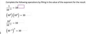 ### Exponent Operations Exercise

Complete the following operations by filling in the value of the exponent for the result:

1. \(\frac{1}{10^{-4}} = 10^{\boxed{}}\)

2. \((10^3)(10^4) = 10^{\boxed{}}\)

3. \(\frac{10^7}{10^{-1}} = 10^{\boxed{}}\)

4. \((10^{-4})^2 = 10^{\boxed{}}\)

**Explanation of each problem:**

1. The first problem involves the division of 1 by \(10^{-4}\). To solve for \(10^{\boxed{}}\), you need to use the property of exponents that states \( \frac{1}{a^{-b}} = a^{b} \).

2. The second problem asks you to multiply \(10^3\) by \(10^4\). Using the property of exponents that states \(a^m \cdot a^n = a^{m+n}\), you will find the exponent for \(10\) in the result.

3. The third problem involves dividing \(10^7\) by \(10^{-1}\). By applying the exponent division rule \( \frac{a^m}{a^n} = a^{m-n} \), you can determine the exponent for \(10\).

4. The fourth problem requires you to raise \(10^{-4}\) to the power of 2. This can be solved using the property \( (a^m)^n = a^{mn} \).

Place your answers in the provided boxes to complete the operations.