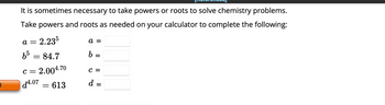 **Powers and Roots in Chemistry Calculations**

It is sometimes necessary to take powers or roots to solve chemistry problems.

Take powers and roots as needed on your calculator to complete the following:

\[ a = 2.23^5 \]

\[ b^5 = 84.7 \]

\[ c = 2.00^{4.70} \]

\[ d^{4.07} = 613 \]

**Fill in the results:**

\[ a = \]

\[ b = \]

\[ c = \]

\[ d = \]