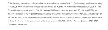 C The following transactions for Carleton Company ocured during January 2020: 1. Purchase two-year insurance policy
for cash, $8,400 4. Paid Utilities bill recieved in December 2019, $450. 9. Peformed service account, $1,200 16. Paid
Bi-monhly salary to employees, $2, 700 21. Recieved $800 from a costumer on account. 25. Recieved $600 from
Janaury 9 transaction. 30, Prepared the adjusting entry for insurnace from Janaury 1 Transaction. 30. Accrued wages of
$2,750. Required: show the amount on revenue and expense recognized for each transaction under both accrual basis
and cash basis of accounting by completing the charts below. ACCRUAL BASIS Date Revenue Expenses CASH BASIS
Date Revenue Expenses