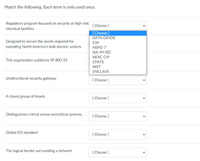 Match the following. Each term is only used once.
Regulatory program focused on security at high-risk
[ Choose ]
chemical facilities
[Choose]
DATA DIODE
Designed to secure the assets required for
operating North America's bulk electric system.
ESP
HSPD-7
ISA-99/IEC
NERC CIP
This organization publishes SP 800-53
CFATS
NIST
ENCLAVE
Unidirectional security gateway
( Choose )
A closed group of Assets
[ Choose ]
Distinguishes critical versus noncritical systems.
[ Choose ]
Global ICS standard
[ Choose ]
The logical border surrounding a network
[ Choose ]
>
>
>
>
