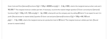 Given Cost and Price (demand) functions C(q) = 120q+40000 and p(q) = -2.4q+800, what is the marginal revenue when costs are $
90,000? The marginal revenue is dollars per item. If necessary, round to the nearest integer questoon 2 Given cost and price (demand)
functions C(q) = 120q+41,100 and p(q) = -2q +860, what profit can the company earn by selling 40 items? It can expect to earn $ in
profit. (Round answer to nearest dollar.) question 3 Given cost and price (demand) functions C(q) = 100q+44, 100 and
p(q) = -1.9q + 860, what is the marginal revenue at a production level of 40 items? The marginal revenue is dollars per item. (Round
answer to nearest dollar.)