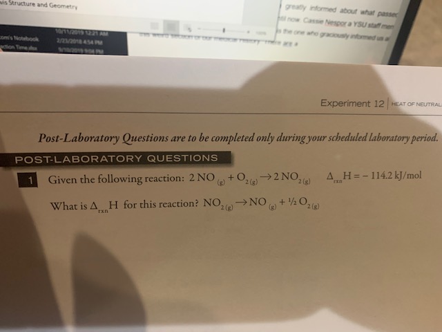 greatly informed about what passe
lnow Cassie Nespor a YSU staff me
is Structure and Geometry
one aho graciously inomed un al
1201 1221 AM
2/m/20 54
e are a
omis Notebook
aion Tme
Experiment 12 HEAT OF NEUTRAL
Post-Laboratory Questions are to be completed only during your scheduled laboratory period.
POST-LABORATORY QUESTIONS
+O2(g)2 NO,2(
AH=-114.2 kJ/mol
1
Given the following reaction: 2 NO
+120210)
What is A H for this reaction? NO, NO
Exn
