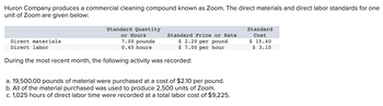 Huron Company produces a commercial cleaning compound known as Zoom. The direct materials and direct labor standards for one
unit of Zoom are given below:
Direct materials
Direct labor
Standard Quantity
or Hours
7.00 pounds
0.45 hours
Standard Price or Rate
$ 2.20 per pound
$ 7.00 per hour
During the most recent month, the following activity was recorded:
a. 19,500.00 pounds of material were purchased at a cost of $2.10 per pound.
b. All of the material purchased was used to produce 2,500 units of Zoom.
c. 1,025 hours of direct labor time were recorded at a total labor cost of $9,225.
Standard
Cost
$ 15.40
$ 3.15