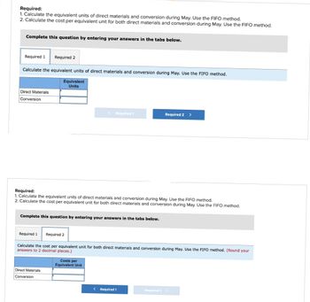 Required:
1. Calculate the equivalent units of direct materials and conversion during May. Use the FIFO method.
2. Calculate the cost per equivalent unit for both direct materials and conversion during May. Use the FIFO method.
Complete this question by entering your answers in the tabs below.
Required 1 Required 2
Calculate the equivalent units of direct materials and conversion during May. Use the FIFO method.
Equivalent
Units
Direct Materials
Conversion
Required:
1. Calculate the equivalent units of direct materials and conversion during May. Use the FIFO method.
2. Calculate the cost per equivalent unit for both direct materials and conversion during May. Use the FIFO method.
Complete this question by entering your answers in the tabs below.
Required 1 Required 2
< Required 1
Direct Materials
Conversion
Calculate the cost per equivalent unit for both direct materials and conversion during May. Use the FIFO method. (Round your
answers to 2 decimal places.)
Costs per
Equivalent Unit
Required 2
< Required 1
Required 2 >