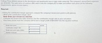 College Pizza delivers pizzas to the dormitories and apartments near a major state university. The company's annual fixed expenses
are $58,000. The sales price of a pizza is $10, and it costs the company $2 to make and deliver each pizza. (In the following
requirements, ignore income taxes.)
Required:
usUsing the contribution-margin approach, compute the company's break-even point in units (pizzas).
What is the contribution-margin ratio?
Note: Enter your answer as a decimal.
Compute the break-even sales revenue. Use the contribution-margin ratio in your calculation.
How many pizzas must the company sell to earn a target profit of $64,000? Use the equation method.
Break-even point
Contribution-margin ratio
Break-even point sales dollars.
Number of pizzas
pizzas