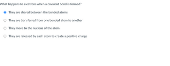 What happens to electrons when a covalent bond is formed?
O They are shared between the bonded atoms
O They are transferred from one bonded atom to another
O They move to the nucleus of the atom
O They are released by each atom to create a positive charge