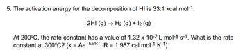 5. The activation energy for the decomposition of HI is 33.1 kcal mol-1.
2HI (g) → H₂ (g) + 12 (g)
At 200°C, the rate constant has a value of 1.32 x 10-2 L mol-1 s-1. What is the rate
constant at 300°C? (k = Ae Ea/RT, R = 1.987 cal mol-1 K-1)