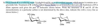 b) Disaccharide E is a reducing sugar. It is hydrolyzed by an α-glycosidase enzyme, which means it contains an α-
glycoside link. Treatment of E with Ag2O and excess MeDgives an octamethyl derivative F. Hydrolysis of F in
dilute aqueous acid gives the pair of molecules shown below. Write the structures of E and F. (If the
stereochemistry at a particular carbon is not determined by the above data, indicate this with a wavy line as
shown below.)
HO OMe
OMe
MeO
MeO
OH
OMe
Am OH
OMe
OMe