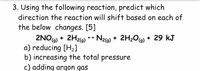 3. Using the following reaction, predict which
direction the reaction will shift based on each of
the below changes. [5]
2NO) + 2H2G) * Nz6) + 2H2O6) + 29 kJ
a) reducing [H2]
b) increasing the total pressure
c) adding argon gas
