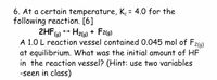 6. At a certain temperature, K = 4.0 for the
following reaction. [6]
2HF) + Hz9) + F29)
A 1.0 L reaction vessel contained 0.045 mol of F
at equilibrium. What was the initial amount of HF
in the reaction vessel? (Hint: use two variables
-seen in class)
%3D
2(g)
