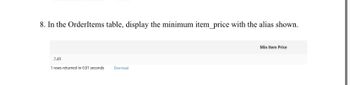 8. In the OrderItems table, display the minimum item_price with the alias shown.
2.49
1 rows returned in 0.01 seconds Download
Min Item Price