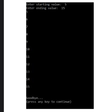 The image displays the output of a simple console-based program which asks the user to input a starting and an ending value. 

Here is a transcription of the text:

```
Enter starting value:  5
Enter ending value:  15

5
6
7
8
9
10
11
12
13
14
15

Goodbye...
(press any key to continue)
```

### Explanation:

1. **User Input:** 
   - The program prompts the user to enter a "starting value." In this instance, "5" is entered.
   - Next, the user is asked for an "ending value," to which "15" is input.

2. **Output Display:**
   - The program outputs a sequential list of numbers ranging from the starting value (5) to the ending value (15).

3. **Program Conclusion:**
   - The message "Goodbye..." signals the end of the program.
   - The prompt "(press any key to continue)" indicates that the user can press any key to terminate or exit the program.

### Educational Context:
This program is a basic example often used to teach beginners about loops, user input, and output in programming. It helps learners understand how to iteratively generate sequences based on user-defined conditions.