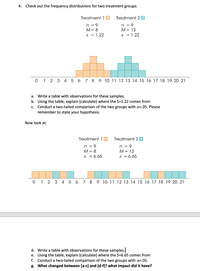 4. Check out the frequency distributions for two treatment groups:
Treatment 1
Treatment 2O
n = 9
M= 8
n = 9
M = 13
s = 1.22
s = 1.22
0 1 2 3 4 5 6 7 8 9 10 11 12 13 14 15 16 17 18 19 20 21
a. Write a table with observations for these samples.
b. Using the table, explain (calculate) where the S=1.22 comes from
Conduct a two-tailed comparison of the two groups with a=.05. Please
с.
remember to state your hypothesis.
Now look at:
Treatment 1 O
Treatment 2
n = 9
M = 8
n = 9
М- 13
s = 6.65
S = 6.65
0 1 2 3 4
6
7
8
9 10 11 12 13 14 15 16 17 18 19 20 21
d. Write a table with observations for these samples.
e. Using the table, explain (calculate) where the S=6.65 comes from
f. Conduct a two-tailed comparison of the two groups with a=.05.
g. What changed between [a-c] and [d-f]? what impact did it have?
