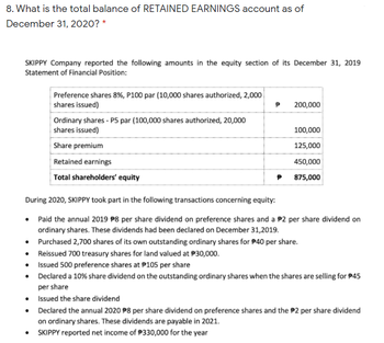 8. What is the total balance of RETAINED EARNINGS account as of
December 31, 2020? *
SKIPPY Company reported the following amounts in the equity section of its December 31, 2019
Statement of Financial Position:
Preference shares 8%, P100 par (10,000 shares authorized, 2,000
shares issued)
200,000
Ordinary shares - P5 par (100,000 shares authorized, 20,000
shares issued)
100,000
Share premium
125,000
Retained earnings
450,000
Total shareholders' equity
875,000
During 2020, SKIPPY took part in the following transactions concerning equity:
• Paid the annual 2019 P8 per share dividend on preference shares and a $2 per share dividend on
ordinary shares. These dividends had been declared on December 31, 2019.
•
Purchased 2,700 shares of its own outstanding ordinary shares for 40 per share.
•
Reissued 700 treasury shares for land valued at $30,000.
•
Issued 500 preference shares at P105 per share
•
Declared a 10% share dividend on the outstanding ordinary shares when the shares are selling for $45
per share
•
Issued the share dividend
•
Declared the annual 2020 8 per share dividend on preference shares and the $2 per share dividend
on ordinary shares. These dividends are payable in 2021.
• SKIPPY reported net income of $330,000 for the year