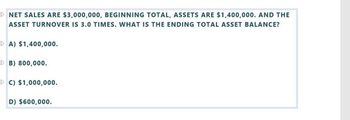 ▷ NET SALES ARE $3,000,000, BEGINNING TOTAL, ASSETS ARE $1,400,000. AND THE
ASSET TURNOVER IS 3.0 TIMES. WHAT IS THE ENDING TOTAL ASSET BALANCE?
A) $1,400,000.
B) 800,000.
▷ C) $1,000,000.
D) $600,000.