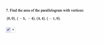 **Problem 7:** Find the area of the parallelogram with vertices:

\[
(0, 0), (-5, -4), (4, 4), (-1, 0).
\]

**Solution:** The area of the parallelogram can be calculated using the formula for the area of a parallelogram given vertices \((x_1, y_1)\), \((x_2, y_2)\), \((x_3, y_3)\), \((x_4, y_4)\).

The calculated area is \(4\) square units.