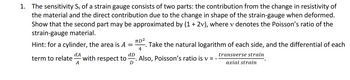 1. The sensitivity S, of a strain gauge consists of two parts: the contribution from the change in resistivity of
the material and the direct contribution due to the change in shape of the strain-gauge when deformed.
Show that the second part may be approximated by (1 + 2v), where v denotes the Poisson's ratio of the
strain-gauge material.
πD²
Hint: for a cylinder, the area is A =
Take the natural logarithm of each side, and the differential of each
term to relate with respect to Also, Poisson's ratio is v = -
4
transverse strain
dA
A
dD
D
axial strain