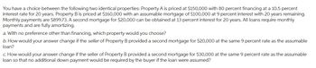 You have a choice between the following two identical properties: Property A is priced at $150,000 with 80 percent financing at a 10.5 percent
interest rate for 20 years. Property B is priced at $160,000 with an assumable mortgage of $100,000 at 9 percent interest with 20 years remaining.
Monthly payments are $899.73. A second mortgage for $20,000 can be obtained at 13 percent interest for 20 years. All loans require monthly
payments and are fully amortizing.
a. With no preference other than financing, which property would you choose?
b. How would your answer change if the seller of Property B provided a second mortgage for $20,000 at the same 9 percent rate as the assumable
loan?
C. How would your answer change if the seller of Property B provided a second mortgage for $30,000 at the same 9 percent rate as the assumable
loan so that no additional down payment would be required by the buyer if the loan were assumed?