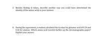 3. Besides finding R values, describe another way you could have determined the
identity of the amino acids in your mixture.
4. During the experiment, a student calculated the Rvalue for glutamic acid of 0.29 and
0.45 for alanine. Which amino acid traveled further up the chromatographic paper?
Explain your answer.
