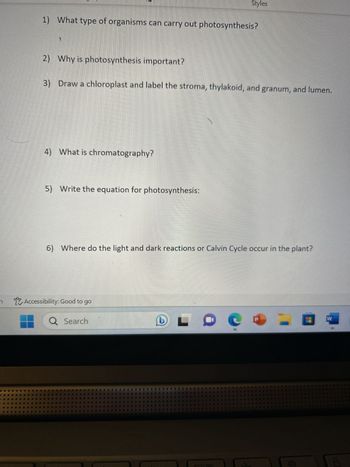 1) What type of organisms can carry out photosynthesis?
2) Why is photosynthesis important?
3)
Draw a chloroplast and label the stroma, thylakoid, and granum, and lumen.
4) What is chromatography?
5) Write the equation for photosynthesis:
Styles
6) Where do the light and dark reactions or Calvin Cycle occur in the plant?
Accessibility: Good to go
Q Search
L
29 9
d