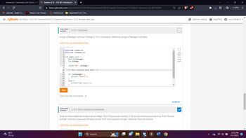 ### Section 3.12 - Introduction to Programming with C: Boolean Data Type

#### Challenge Activity 3.12.1: Using `bool`

**Objective:** Assign `isTeenager` with `true` if `kidAge` is between 13 and 19 inclusive. Otherwise, assign `isTeenager` with `false`.

**Instructions:**
1. Write a program in C that includes necessary header files and uses the `bool` data type.
2. Read an integer value representing a kid's age.
3. Determine if the age falls within the teenage range (13-19 years).
4. Print "Teen" if the age is within the range, otherwise print "Not teen".

**Code:**
```c
#include <stdio.h>
#include <stdbool.h>

int main(void) {
    bool isTeenager;
    int kidAge;

    scanf("%d", &kidAge);

    /* Your solution goes here */
    
    if (isTeenager) {
        printf("Teen\n");
    }
    else {
        printf("Not teen\n");
    }
    return 0;
}
```

**Explanation:**
- The program starts by including the standard input-output library `<stdio.h>` and the boolean library `<stdbool.h>`.
- It declares a boolean variable `isTeenager` and an integer variable `kidAge`.
- The age (`kidAge`) is read from user input using `scanf`.
- You need to write the logic to assign `true` or `false` to `isTeenager` based on whether `kidAge` is between 13 and 19 inclusive.
- Depending on the value of `isTeenager`, the program then prints either "Teen" or "Not teen".

Click the 'Run' button to test your solution after writing the code inside the specified section.

#### Challenge Activity 3.12.2: Bool in Branching Statements

**Objective:** Write an if-else statement to describe an integer.

**Instructions:**
1. Determine if the integer is both even and positive.
2. Print "Positive even number" if both conditions are true.
3. If only one condition is true or both are false, handle accordingly:
   - Print "Positive number" if only positive.
   - Print "Not a positive number" otherwise.

Click [Learn how our autograder works](URL) to understand the grading system.

---

For any queries or further assistance, refer to