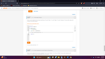 zy Section 3.11 - CIS 161: Introduction X +
A
C
□
zy zyBooks - Build Co...V Vimm's Lair: Preser...
UV
✰ learn.zybooks.com/zybook/AVCCIS161McCarySummer2023/chapter/3/section/11
77°F
High UV
Dashboard
=zyBooks My library > CIS 161: Introduction to C Programming home > 3.11: Switch statements
Imported From Fire...
Check
CHALLENGE 3.11.1: Rock-paper-scissors.
ACTIVITY
Write a switch statement that checks nextChoice. If 0, print "Rock". If 1, print "Paper". If 2, print "Scissors". For any other value, print
"Unknown". End with newline.
Learn how our autograder works
480676.1279990.qx3zqy7
6
Show answer
1 #include <stdio.h>
9
3 int main(void) {
4
int nextChoice;
10
11}
Run
scanf("%d", &nextChoice);
/* Your solution goes here */
return 0;
View your last submission ✓
CHALLENGE 3.11.2: Switch statement to convert letters to Greek letters.
ACTIVITY
Write a switch statement that checks origLetter. If 'a' or 'A', print "Alpha". If 'b' or 'B', print "Beta". For any other character, print
"Unknown". Use fall-through as appropriate. End with newline.
Q Search
Feedback?
O
passed
passed
Feedback?
EzyBooks catalog
? Help/FAQ
• VPN
Larry Williams
X
=
3:49 PM
6/1/2023