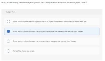 **Question:**

Which of the following statements regarding the tax deductibility of points related to a home mortgage is correct?

**Multiple Choice:**

1. ○ Points paid in the form of a loan origination fee on an original home loan are deductible over the life of the loan.

2. ● Points paid in the form of prepaid interest on an original home loan are deductible over the life of the loan. (Selected)

3. ○ Points paid in the form of prepaid interest on a refinance are deductible over the life of the loan.

4. ○ None of the choices are correct.