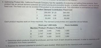 cuy?
6. Optimizing Product Mix. California Products Company has the capability of producing and selling three products. Each
product has an annual demand potential (at current pricing and promotion levels), a variable contribution, and an annual
fixed cost. The fixed cost can be avoided if the product is not produced at all. This information is summarized as follows:
Product Demand Contribution Fixed Cost
$60,000
200,000
55,000
|
A
B
C
J
K
Each product requires work on three machines. The standard productivities and capacities are as follows:
Hours per 1,000 Units
Hours Available
Machine Product I Product J Product K
7.692
6.410
9.615
290,000 $1.20
200,000 1.80
50,000 2.30
3.205
2.747
1.923
3.846
4.808
3.205
1,900
1,900
1,900
a. Determine which products should be produced, and how much of each should be produced, in order to maximize profit
contribution from these operations.
b. Suppose the demand potential for product K were doubled. What would be the maximum profit contribution?