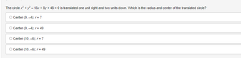 **Question:**

The circle \( x^2 + y^2 - 18x + 8y + 48 = 0 \) is translated one unit right and two units down. Which is the radius and center of the translated circle?

**Answer Choices:**

1. Center (9, -4); \( r = 7 \)
2. Center (9, -4); \( r = 49 \)
3. Center (10, -6); \( r = 7 \)
4. Center (10, -6); \( r = 49 \)

The formula for the translation of a circle involves shifting the center by the given units. The original circle has to be rewritten in its standard form to identify its center and radius before translation can be applied.