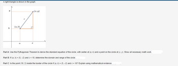 ### A right triangle is shown in the graph.

![Graph Description]

The graph shows a right triangle with vertices at points \((a, b)\) and \((x, y)\). The horizontal leg of the triangle extends from point \((a, b)\) to \((x, b)\), measuring \(x - a\), and the vertical leg extends from point \((x, b)\) to \((x, y)\), measuring \(y - b\). The hypotenuse of the triangle, labeled \(c\), extends from \((a, b)\) to \((x, y)\).

### Part A: 
Use the Pythagorean Theorem to derive the standard equation of the circle, with center at \((a, b)\) and a point on the circle at \((x, y)\). Show all necessary math work.

### Part B: 
If \((a, b) = (5, -2)\) and \(c = 10\), determine the domain and range of the circle.

### Part C: 
Is the point (10, 2) inside the border of the circle if \((a, b) = (5, -2)\) and \(c = 10\)? Explain using mathematical evidence.

---

#### Diagram Explanation:

- **Axes**: The horizontal and vertical axes are labeled as \(x\) and \(y\), respectively.
- **Triangle**: A right triangle with its right angle at \((x, b)\). The hypotenuse \(c\) connects \((a, b)\) and \((x, y)\). 
- **Points**:
  - \((a, b)\) is the center of the circle.
  - \((x, y)\) is a point on the circumference of the circle.
- **Distances**: 
  - The horizontal leg has the length \(x - a\).
  - The vertical leg has the length \(y - b\).

This detailed explanation and depiction will aid in understanding how to derive the circle's equation and solve subsequent parts conceptually and mathematically.
