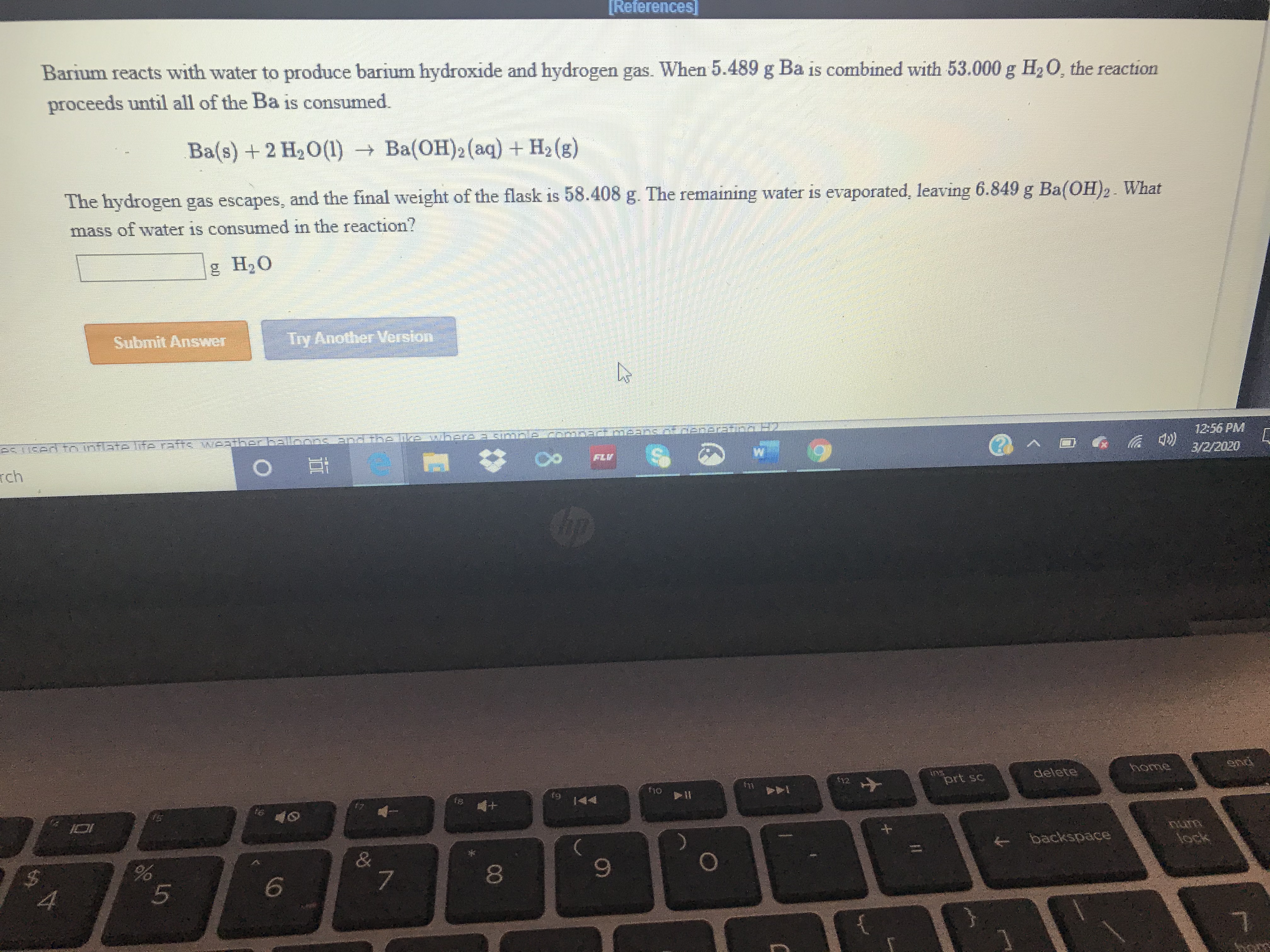 Barium reacts with water to produce barium hydroxide and hydrogen gas. When 5.489 g Ba is combined with 53.000 g H20, the reaction
proceeds until all of the Ba is consumed.
Ba(s) +2 H20(1) Ba(OH)2(aq) + H2 (g)
The hydrogen gas escapes, and the final weight of the flask is 58.408 g. The remaining water is evaporated, leaving 6.849 g Ba(OH)2. What
mass of water is consumed in the reaction?
g H,0
Submit Answer
Try Another Version
eSTI6ed fo inflate Ge rafts vWeatib
12:56 PM
FLU
rch
3/2/2020
home
end
$12
ins
prt sc
delete
fi0
f11
f8
&
backspace
lock
8
9-
4.
6,
%24
