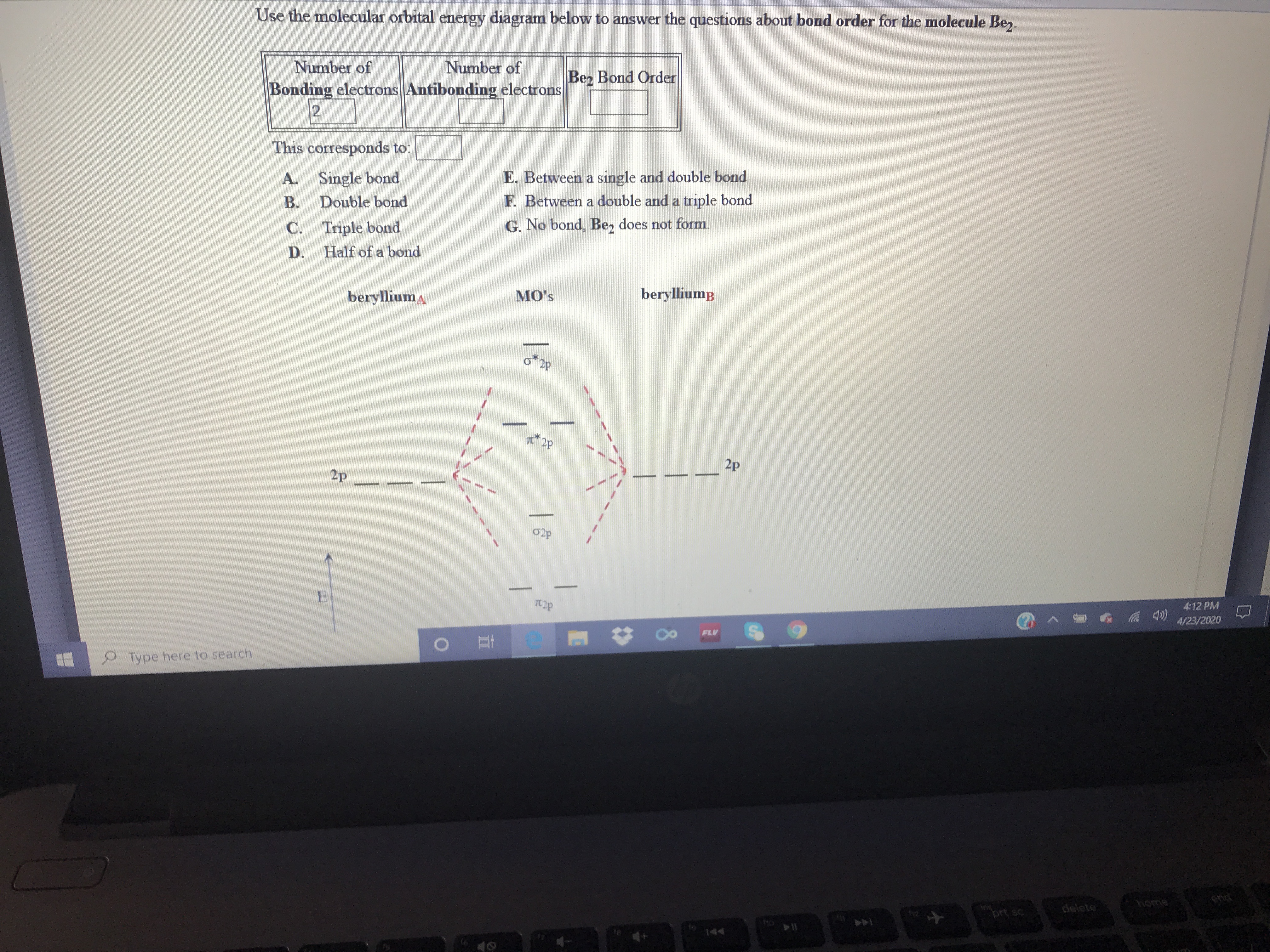 Use the molecular orbital energy diagram below to answer the questions about bond order for the molecule Be,.
Number of
Bonding electrons Antibonding electrons
12
Number of
Be, Bond Order
This corresponds to:
A. Single bond
Double bond
E. Between a single and double bond
F. Between a double and a triple bond
B.
C. Triple bond
G. No bond, Be, does not form.
D.
Half of a bond
berylliuma
MO's
berylliump
2p
2p
02p
E.
4:12 PM
4/23/2020
FLV
Type here to search
home
end
prt sc
144
