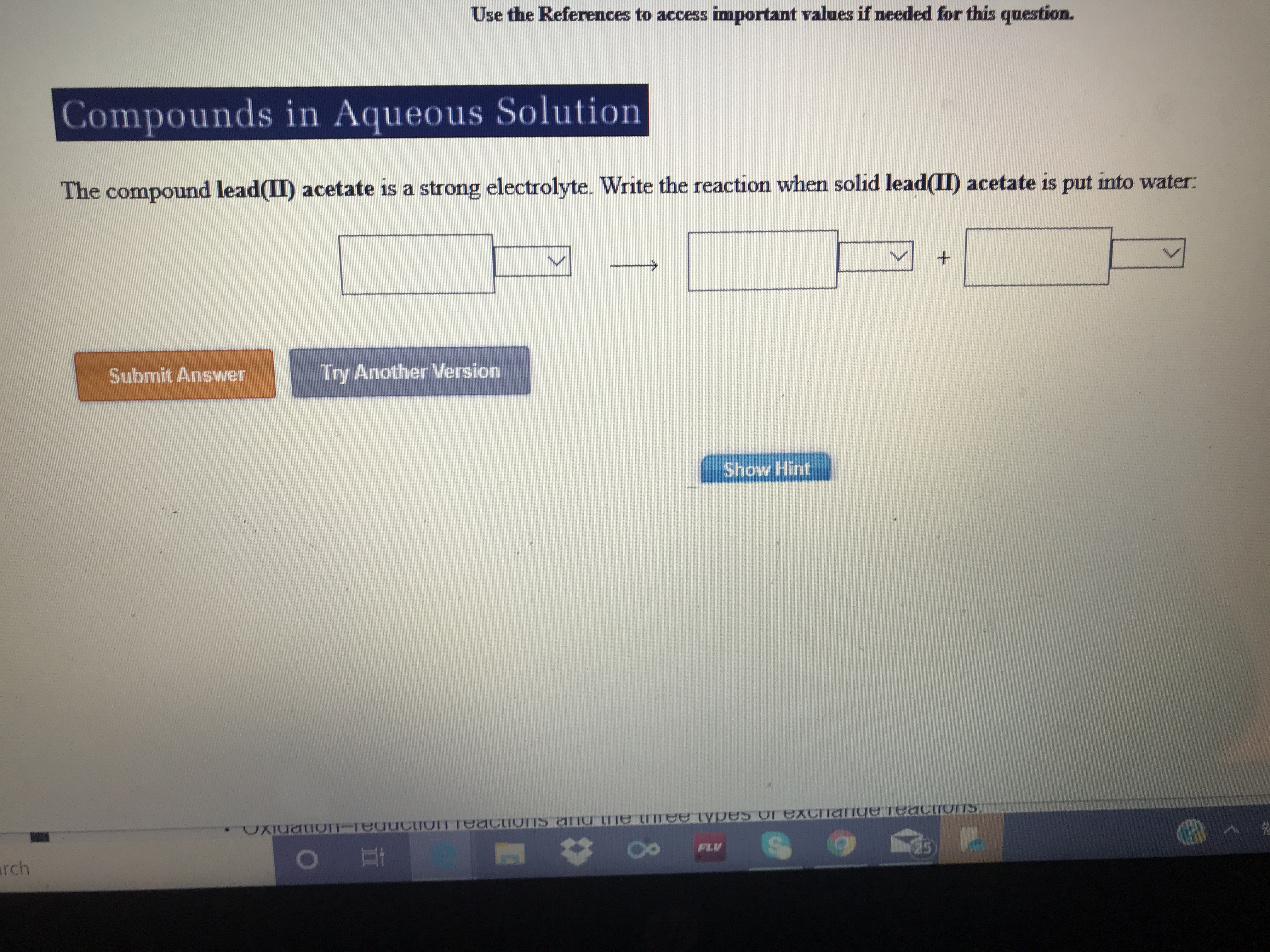 Use the References to access important values if needed for this question.
Compounds in Aqueous Solution
The compound lead(II) acetate is a strong electrolyte. Write the reaction when solid lead(II) acetate is put into water:
1S
Submit Answer
Try Another Version
Show Hint
OTeXCange TeaCTUITS.
T-redcIOITTCiorns ana e tmee types
FLV
arch
25
