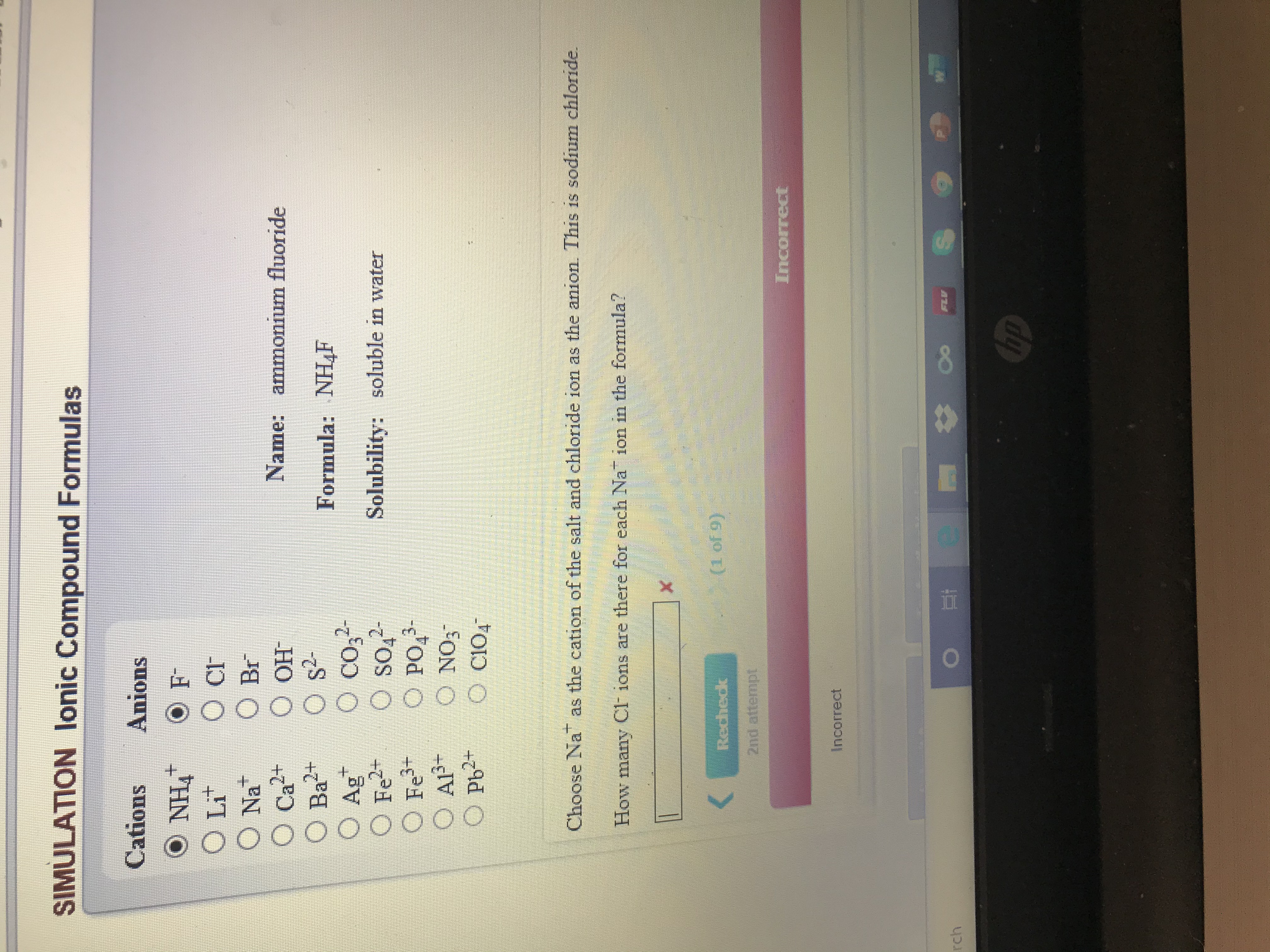 SIMULATION lonic Compound Formulas
Cations
Anions
O NH4
O Lit
O cF
O Br
O OH
O s?-
O co,
O so,2-
PO,-
O NO3
O C104
Na
Name: ammonium fluoride
O Ca²+
2+
Formula: NHF
O Ag
O Fe2+
O Fe+
O AlP+
O Pb2-
Solubility: soluble in water
Choose Na as the cation of the salt and chloride ion as the anion. This is sodium chloride.
How many CF ions are there for each Na ion in the formula?
(1 of 9)
Recheck
2nd attempt
Incorrect
Incorrect
FLV
rch
Cop
